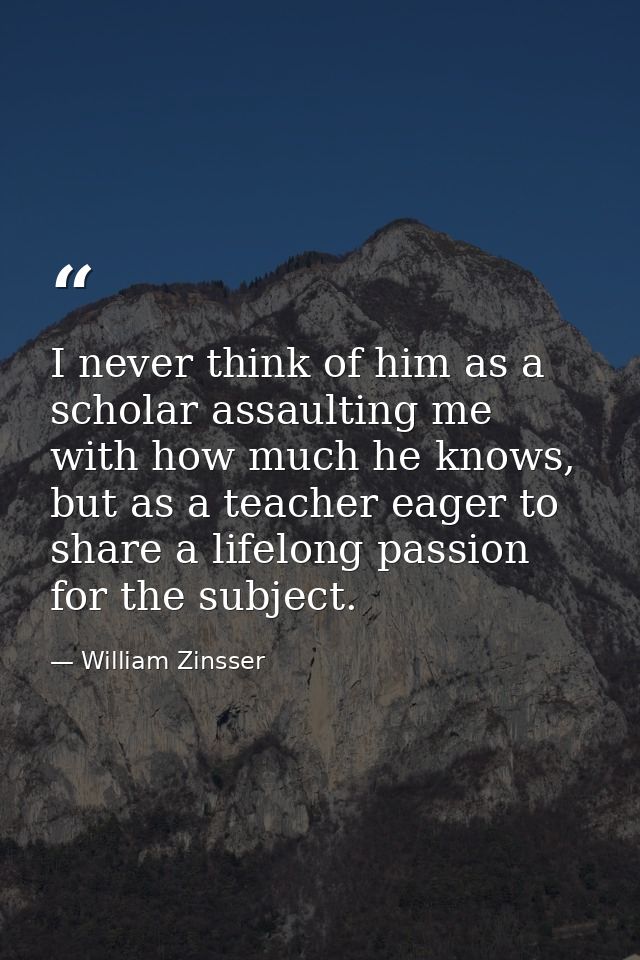 I never think of him as a scholar assaulting me with how much he knows, but as a teacher eager to share a lifelong passi — William Zinsser