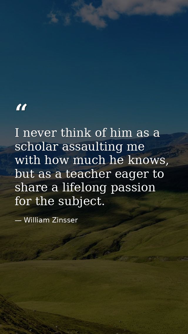 I never think of him as a scholar assaulting me with how much he knows, but as a teacher eager to share a lifelong passi — William Zinsser