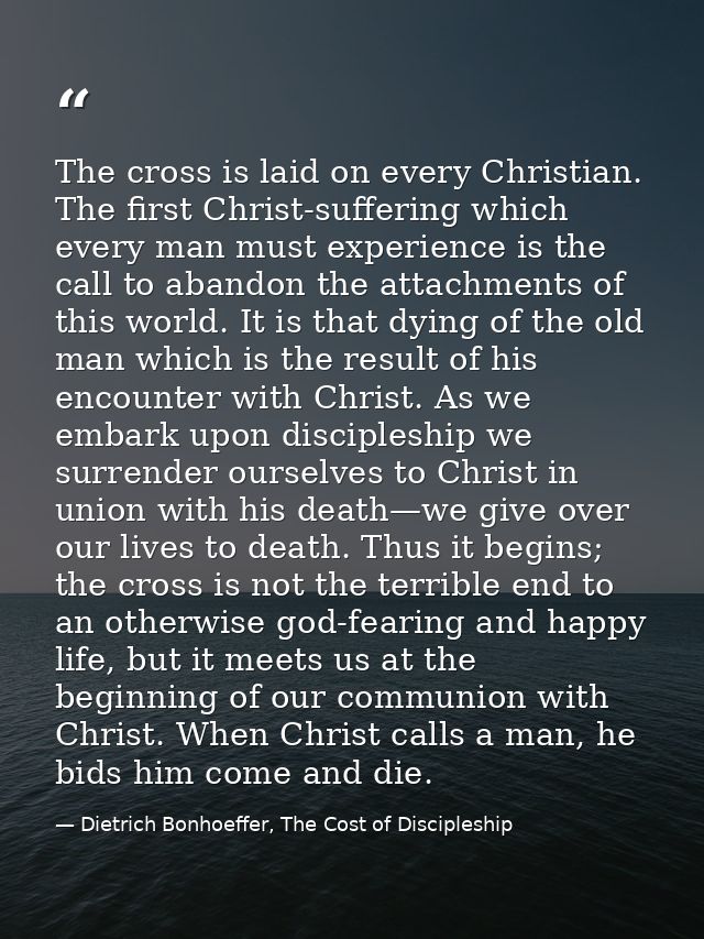 The cross is laid on every Christian. The first Christ-suffering which every man must experience is the call to abandon  — Dietrich Bonhoeffer, The Cost of Discipleship
