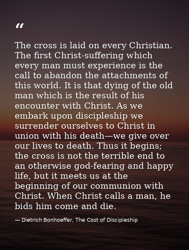 The cross is laid on every Christian. The first Christ-suffering which every man must experience is the call to abandon  — Dietrich Bonhoeffer, The Cost of Discipleship