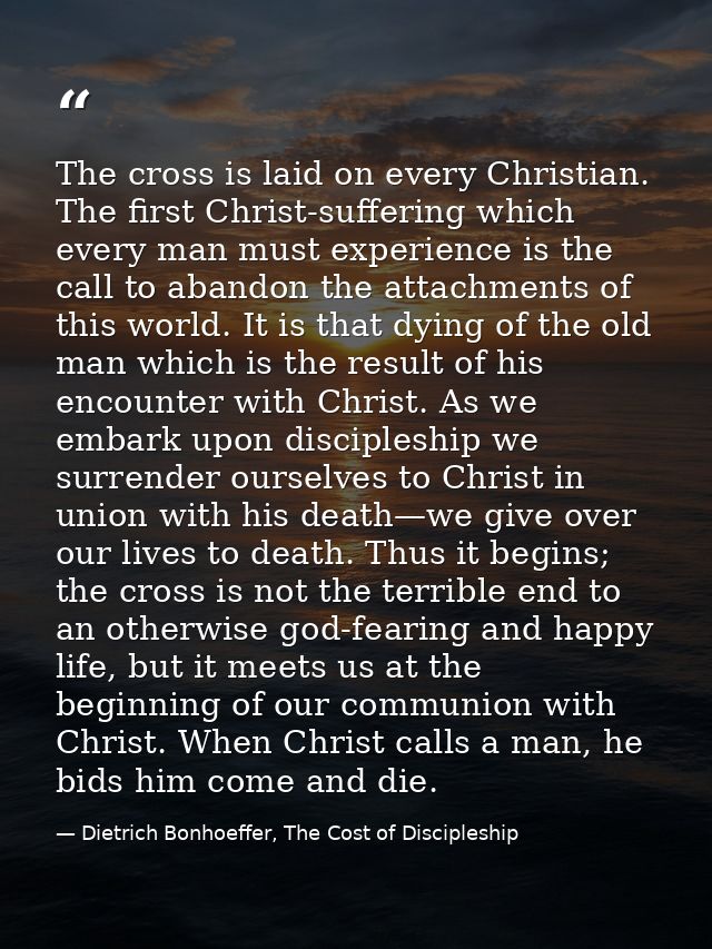 The cross is laid on every Christian. The first Christ-suffering which every man must experience is the call to abandon  — Dietrich Bonhoeffer, The Cost of Discipleship
