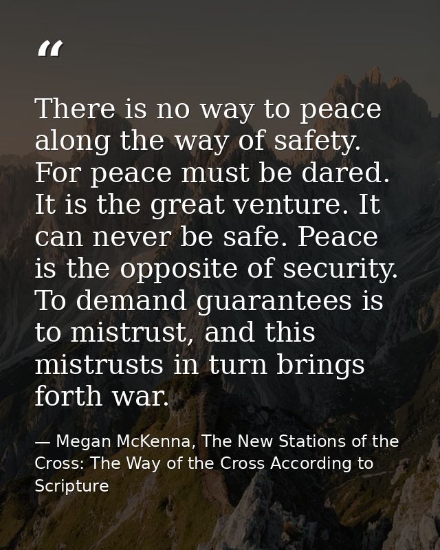 There is no way to peace along the way of safety. For peace must be dared. It is the great venture. It can never be safe — Megan McKenna, The New Stations of the Cross: The Way of the Cross According to Scripture