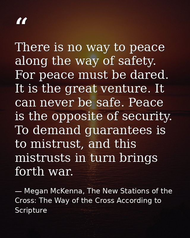 There is no way to peace along the way of safety. For peace must be dared. It is the great venture. It can never be safe — Megan McKenna, The New Stations of the Cross: The Way of the Cross According to Scripture