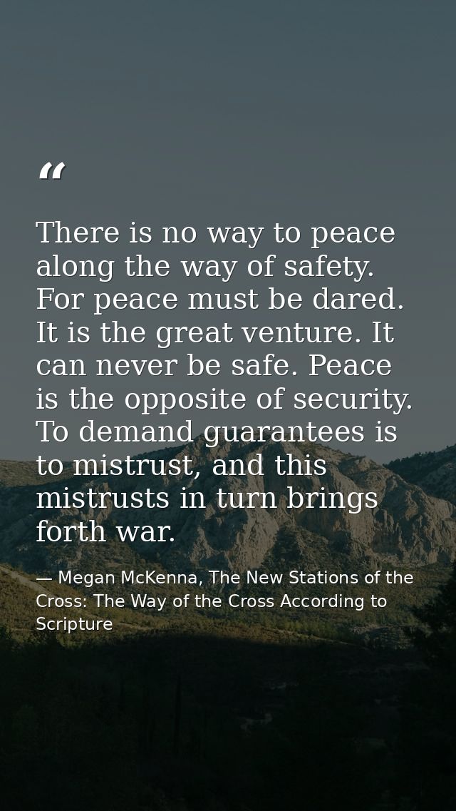 There is no way to peace along the way of safety. For peace must be dared. It is the great venture. It can never be safe — Megan McKenna, The New Stations of the Cross: The Way of the Cross According to Scripture