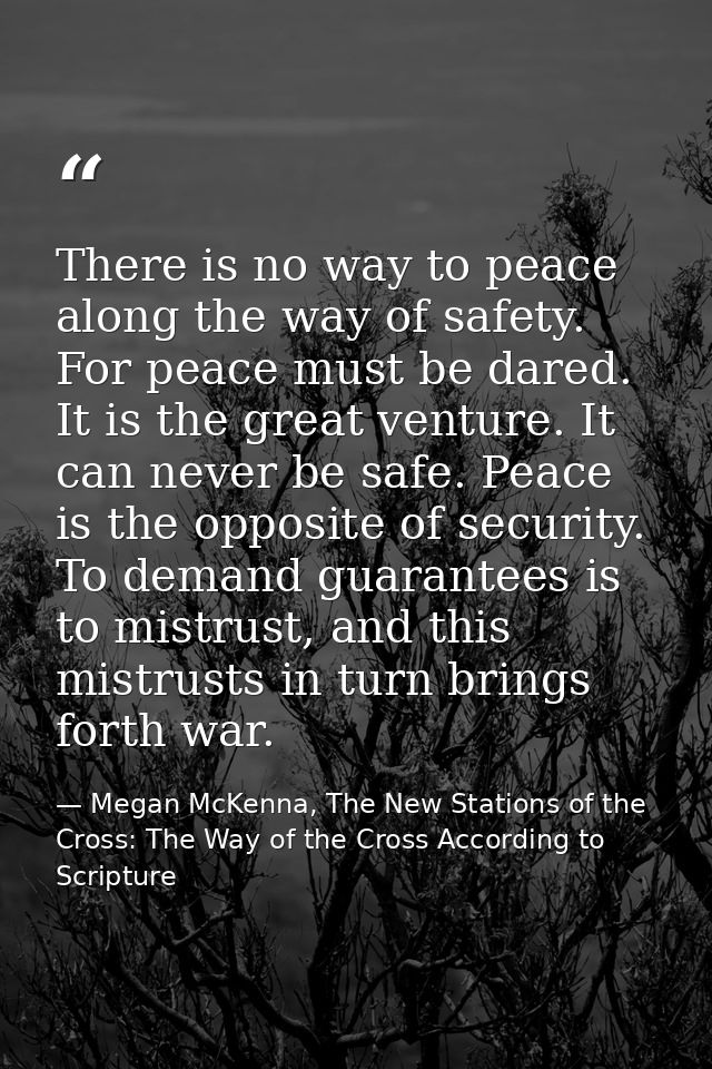 There is no way to peace along the way of safety. For peace must be dared. It is the great venture. It can never be safe — Megan McKenna, The New Stations of the Cross: The Way of the Cross According to Scripture