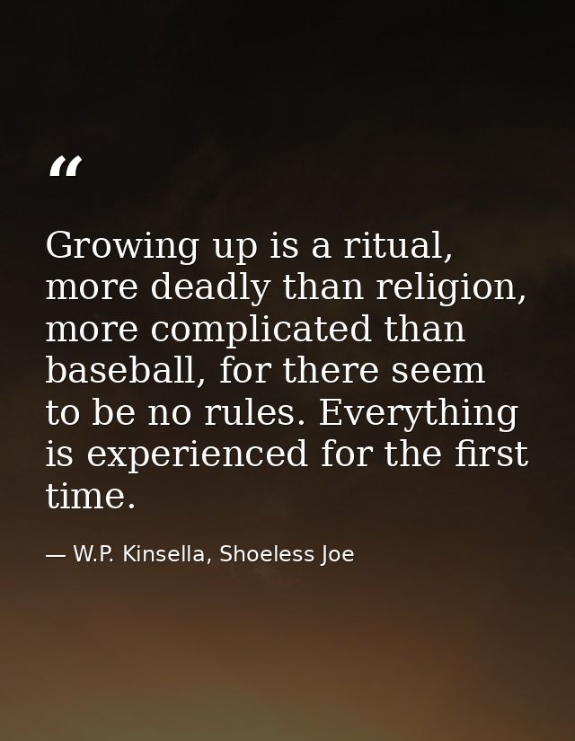 Growing up is a ritual, more deadly than religion, more complicated than baseball, for there seem to be no rules. Everyt — W.P. Kinsella, Shoeless Joe