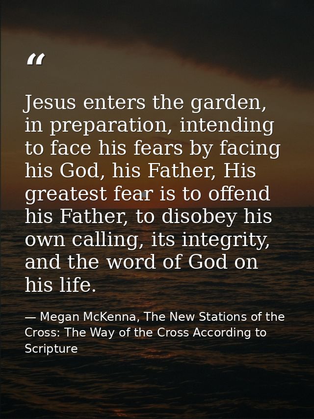 Jesus enters the garden, in preparation, intending to face his fears by facing his God, his Father, His greatest fear is — Megan McKenna, The New Stations of the Cross: The Way of the Cross According to Scripture