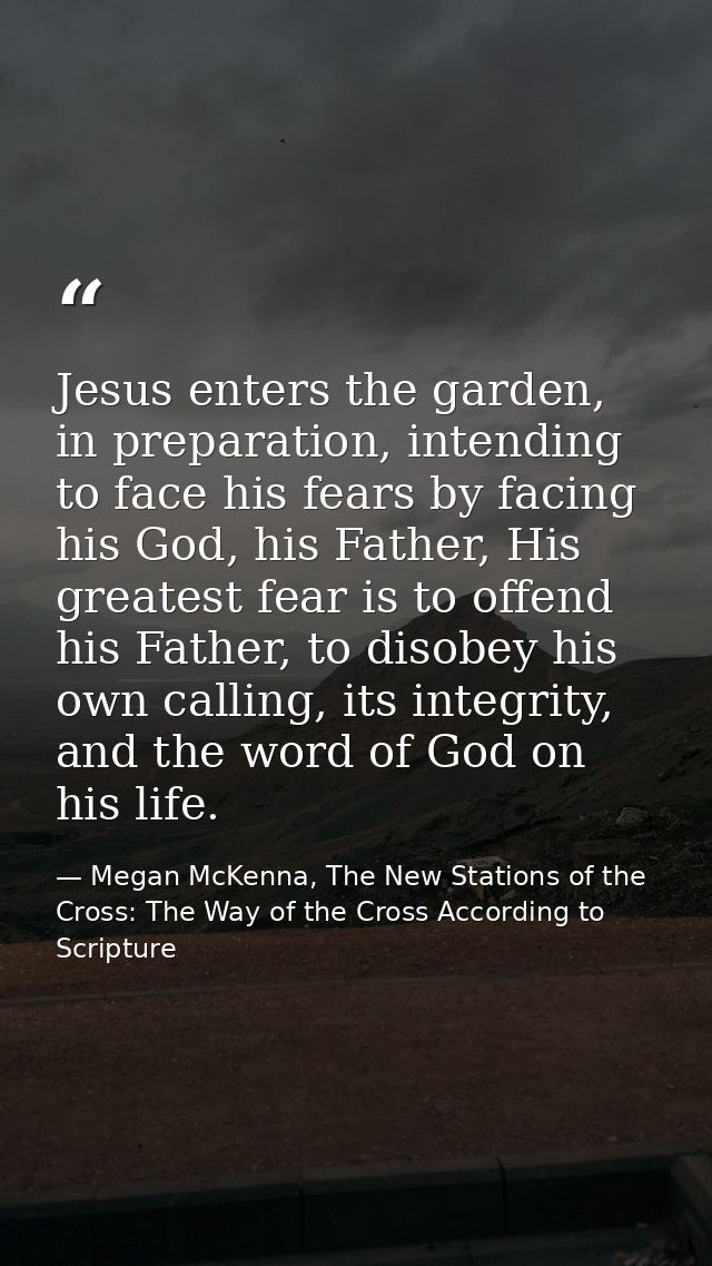 Jesus enters the garden, in preparation, intending to face his fears by facing his God, his Father, His greatest fear is — Megan McKenna, The New Stations of the Cross: The Way of the Cross According to Scripture