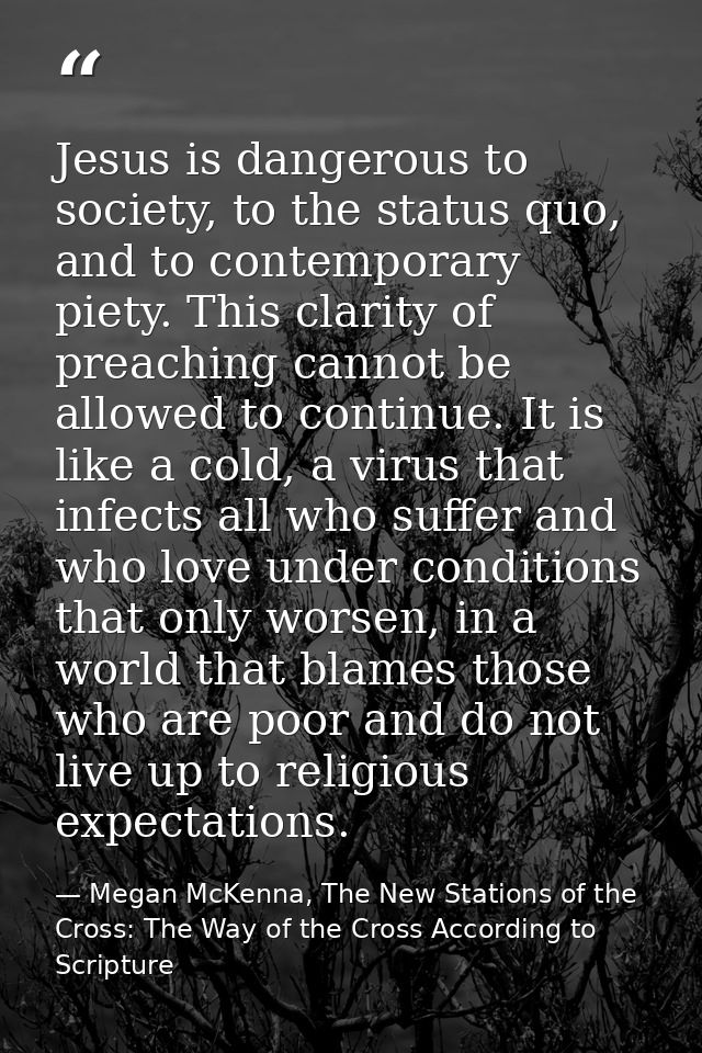 Jesus is dangerous to society, to the status quo, and to contemporary piety. This clarity of preaching cannot be allowed — Megan McKenna, The New Stations of the Cross: The Way of the Cross According to Scripture