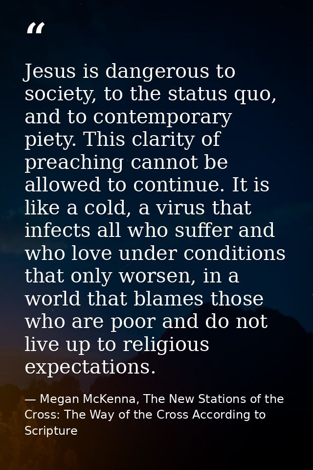 Jesus is dangerous to society, to the status quo, and to contemporary piety. This clarity of preaching cannot be allowed — Megan McKenna, The New Stations of the Cross: The Way of the Cross According to Scripture