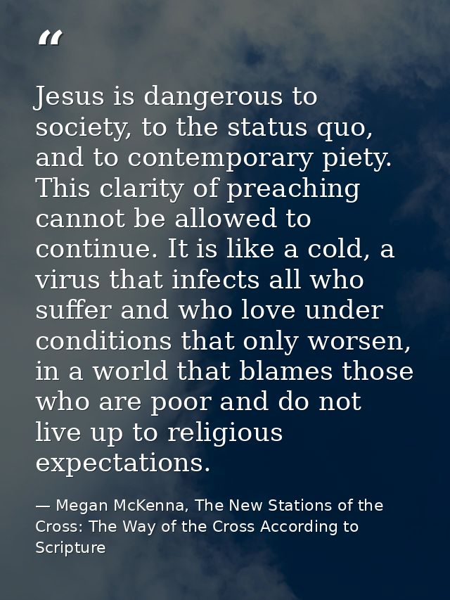Jesus is dangerous to society, to the status quo, and to contemporary piety. This clarity of preaching cannot be allowed — Megan McKenna, The New Stations of the Cross: The Way of the Cross According to Scripture