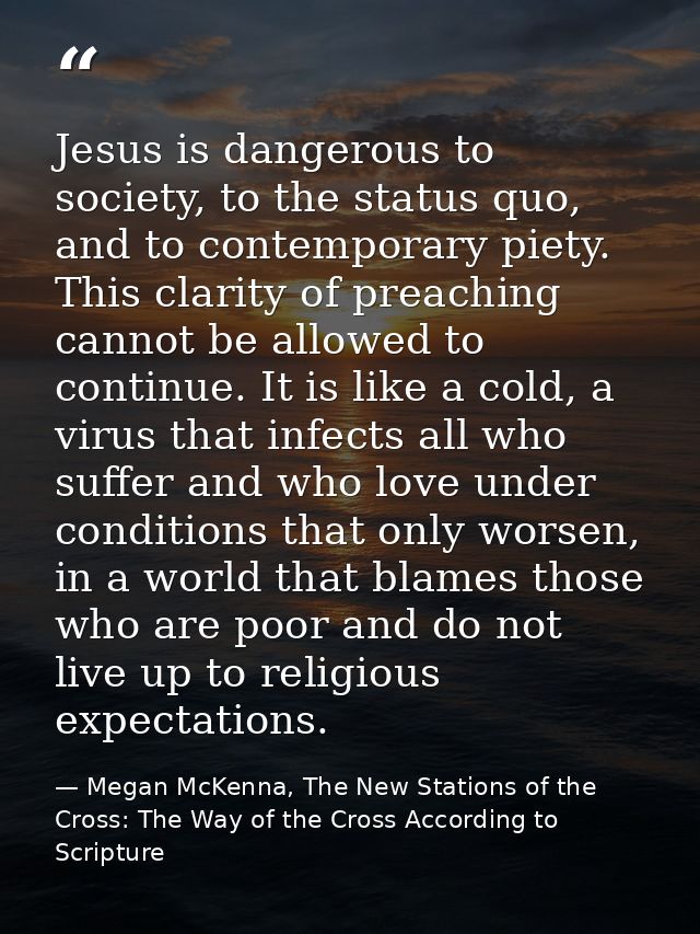 Jesus is dangerous to society, to the status quo, and to contemporary piety. This clarity of preaching cannot be allowed — Megan McKenna, The New Stations of the Cross: The Way of the Cross According to Scripture
