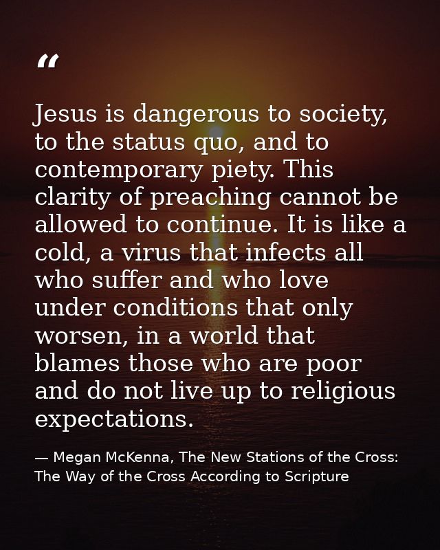 Jesus is dangerous to society, to the status quo, and to contemporary piety. This clarity of preaching cannot be allowed — Megan McKenna, The New Stations of the Cross: The Way of the Cross According to Scripture