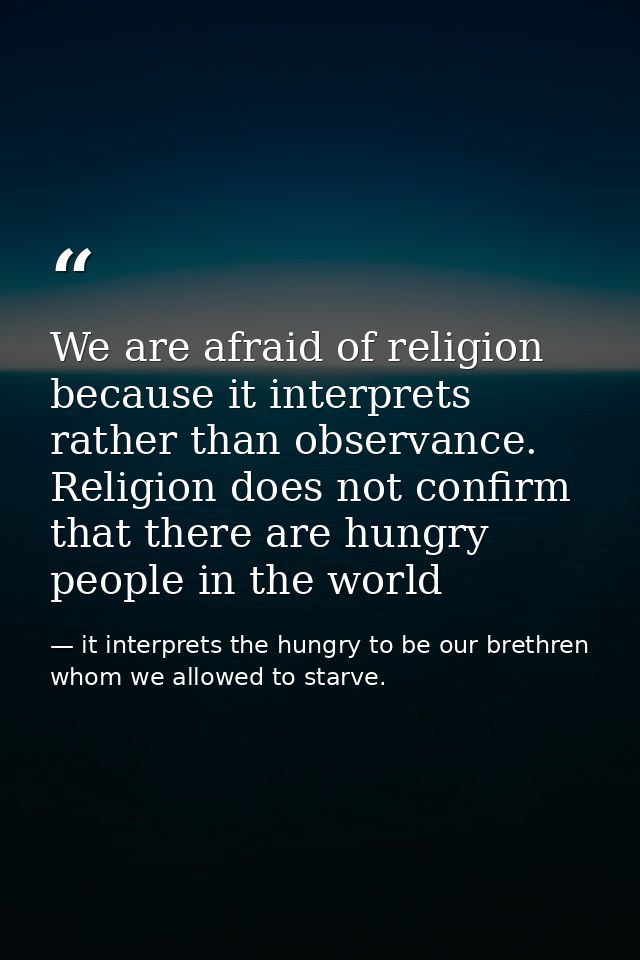We are afraid of religion because it interprets rather than observance. Religion does not confirm that there are hungry  — it interprets the hungry to be our brethren whom we allowed to starve.