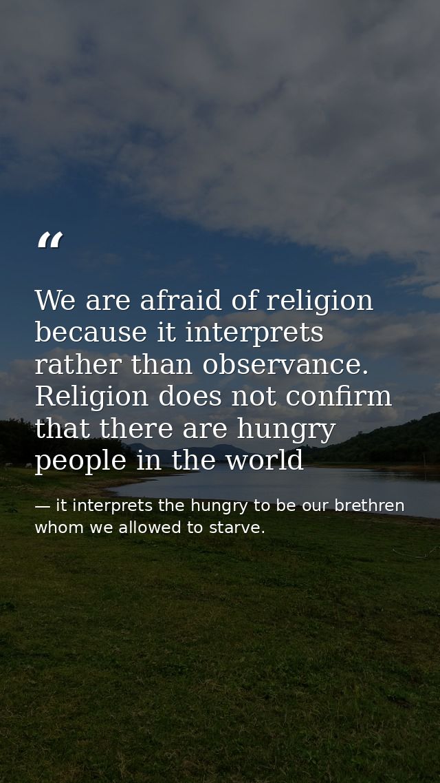 We are afraid of religion because it interprets rather than observance. Religion does not confirm that there are hungry  — it interprets the hungry to be our brethren whom we allowed to starve.