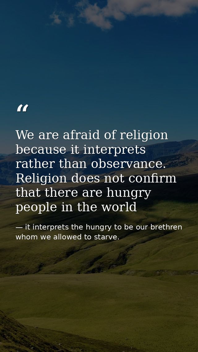 We are afraid of religion because it interprets rather than observance. Religion does not confirm that there are hungry  — it interprets the hungry to be our brethren whom we allowed to starve.