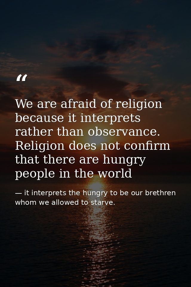 We are afraid of religion because it interprets rather than observance. Religion does not confirm that there are hungry  — it interprets the hungry to be our brethren whom we allowed to starve.