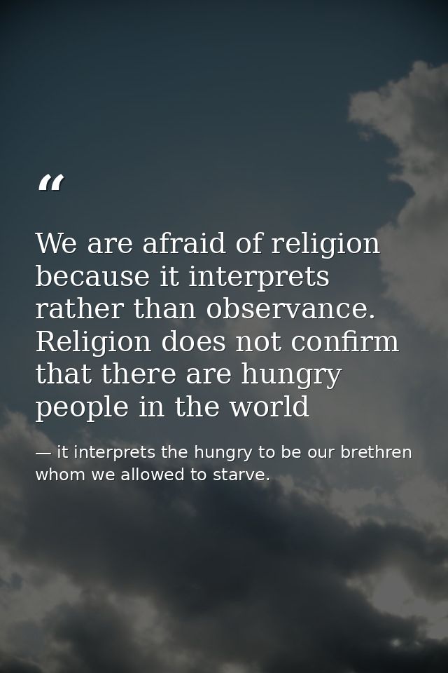 We are afraid of religion because it interprets rather than observance. Religion does not confirm that there are hungry  — it interprets the hungry to be our brethren whom we allowed to starve.