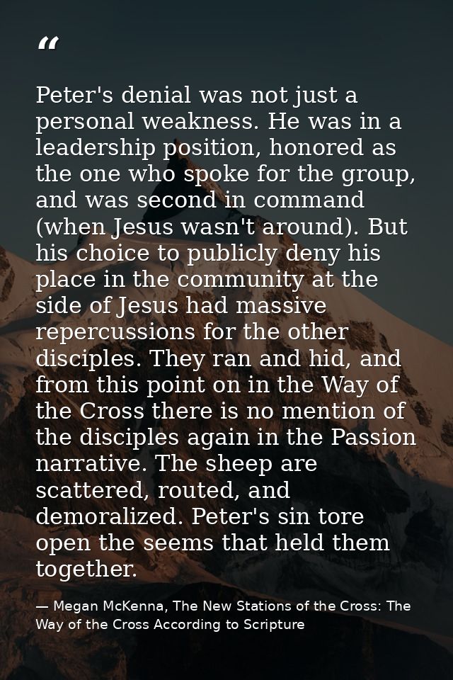 Peter's denial was not just a personal weakness. He was in a leadership position, honored as the one who spoke for the g — Megan McKenna, The New Stations of the Cross: The Way of the Cross According to Scripture