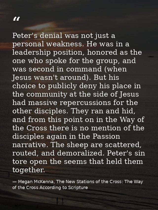 Peter's denial was not just a personal weakness. He was in a leadership position, honored as the one who spoke for the g — Megan McKenna, The New Stations of the Cross: The Way of the Cross According to Scripture
