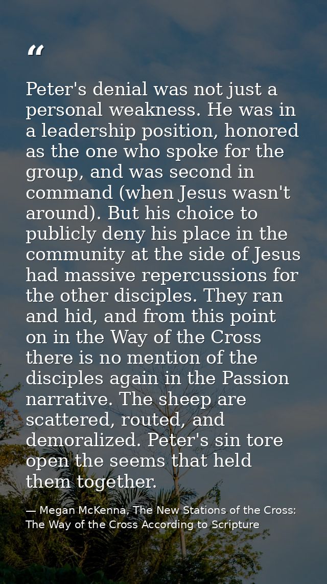 Peter's denial was not just a personal weakness. He was in a leadership position, honored as the one who spoke for the g — Megan McKenna, The New Stations of the Cross: The Way of the Cross According to Scripture
