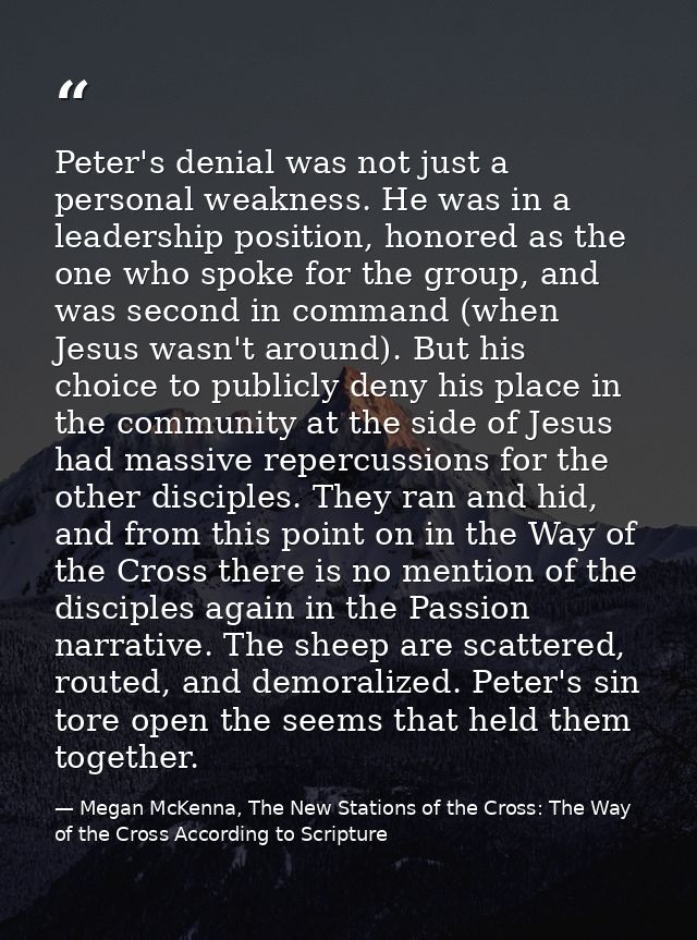 Peter's denial was not just a personal weakness. He was in a leadership position, honored as the one who spoke for the g — Megan McKenna, The New Stations of the Cross: The Way of the Cross According to Scripture