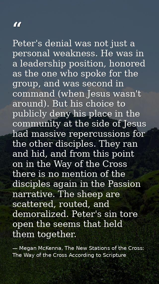 Peter's denial was not just a personal weakness. He was in a leadership position, honored as the one who spoke for the g — Megan McKenna, The New Stations of the Cross: The Way of the Cross According to Scripture