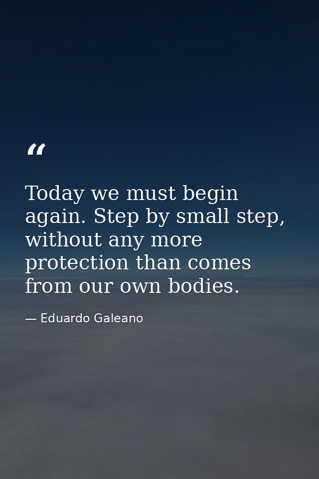 Today we must begin again. Step by small step, without any more protection than comes from our own bodies. — Eduardo Galeano
