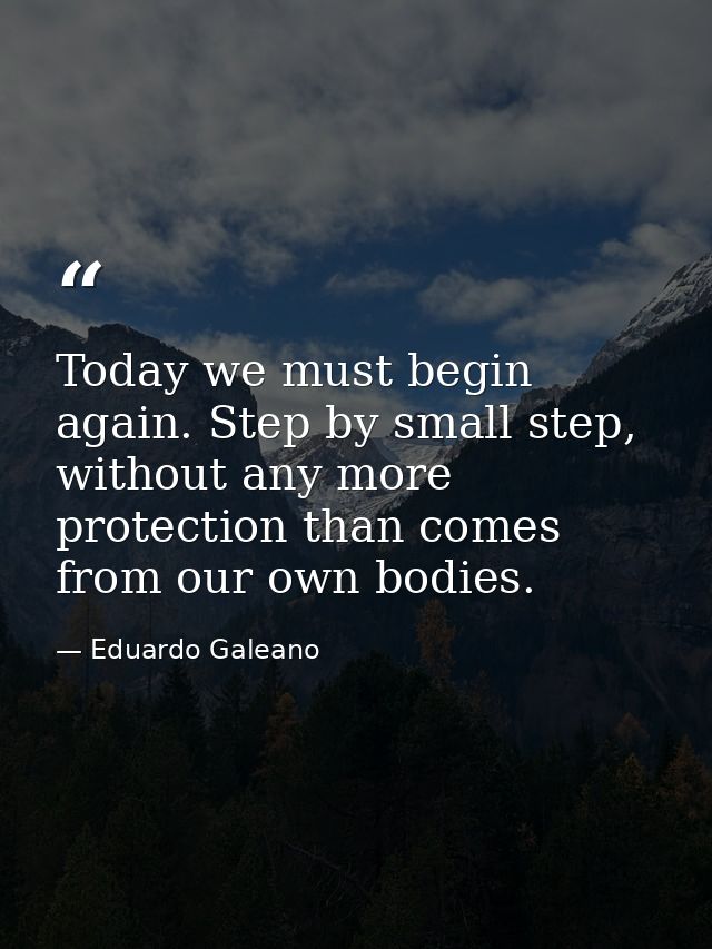 Today we must begin again. Step by small step, without any more protection than comes from our own bodies. — Eduardo Galeano