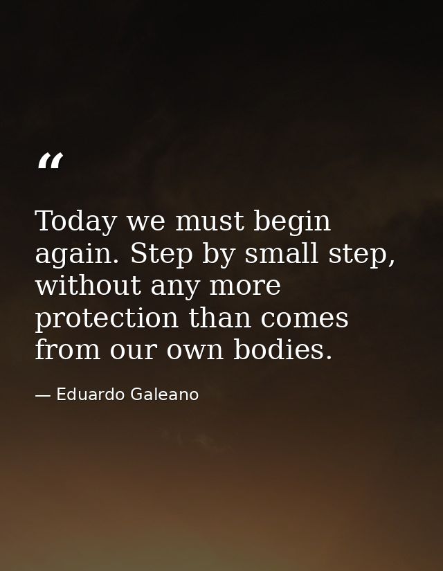 Today we must begin again. Step by small step, without any more protection than comes from our own bodies. — Eduardo Galeano