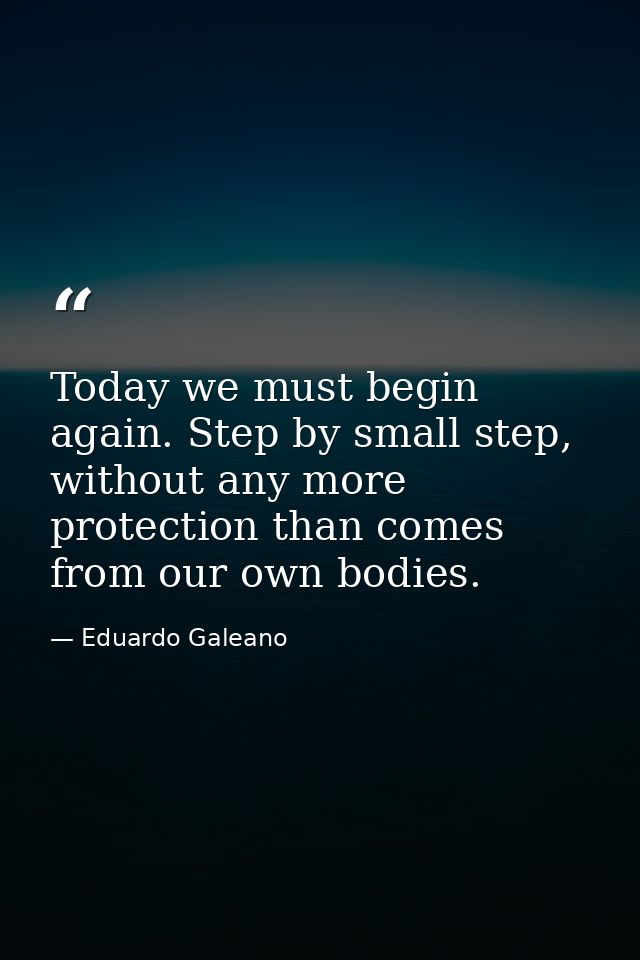 Today we must begin again. Step by small step, without any more protection than comes from our own bodies. — Eduardo Galeano