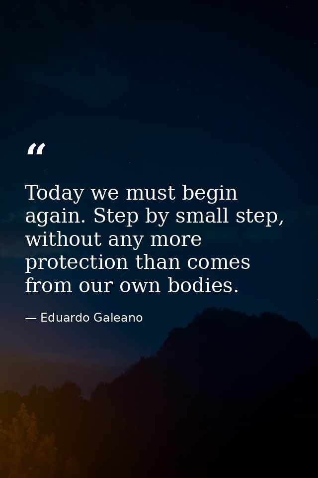 Today we must begin again. Step by small step, without any more protection than comes from our own bodies. — Eduardo Galeano
