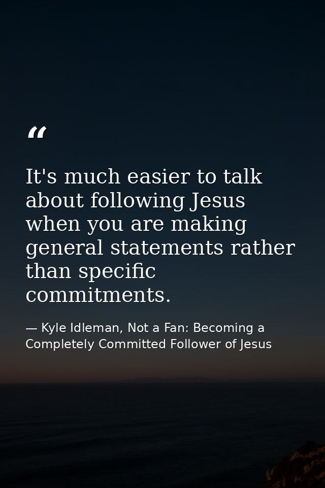It's much easier to talk about following Jesus when you are making general statements rather than specific commitments. — Kyle Idleman, Not a Fan: Becoming a Completely Committed Follower of Jesus