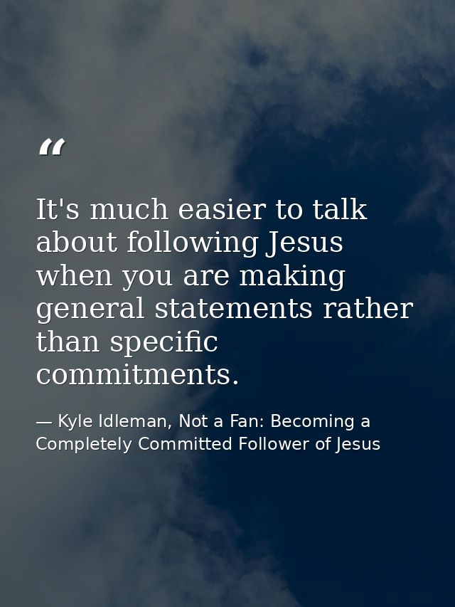 It's much easier to talk about following Jesus when you are making general statements rather than specific commitments. — Kyle Idleman, Not a Fan: Becoming a Completely Committed Follower of Jesus