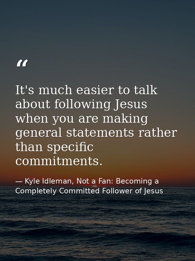 It's much easier to talk about following Jesus when you are making general statements rather than specific commitments. — Kyle Idleman, Not a Fan: Becoming a Completely Committed Follower of Jesus