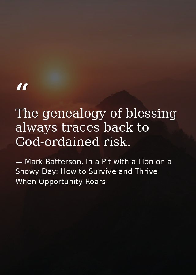 The genealogy of blessing always traces back to God-ordained risk. — Mark Batterson, In a Pit with a Lion on a Snowy Day: How to Survive and Thrive When Opportunity Roars