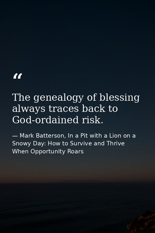 The genealogy of blessing always traces back to God-ordained risk. — Mark Batterson, In a Pit with a Lion on a Snowy Day: How to Survive and Thrive When Opportunity Roars