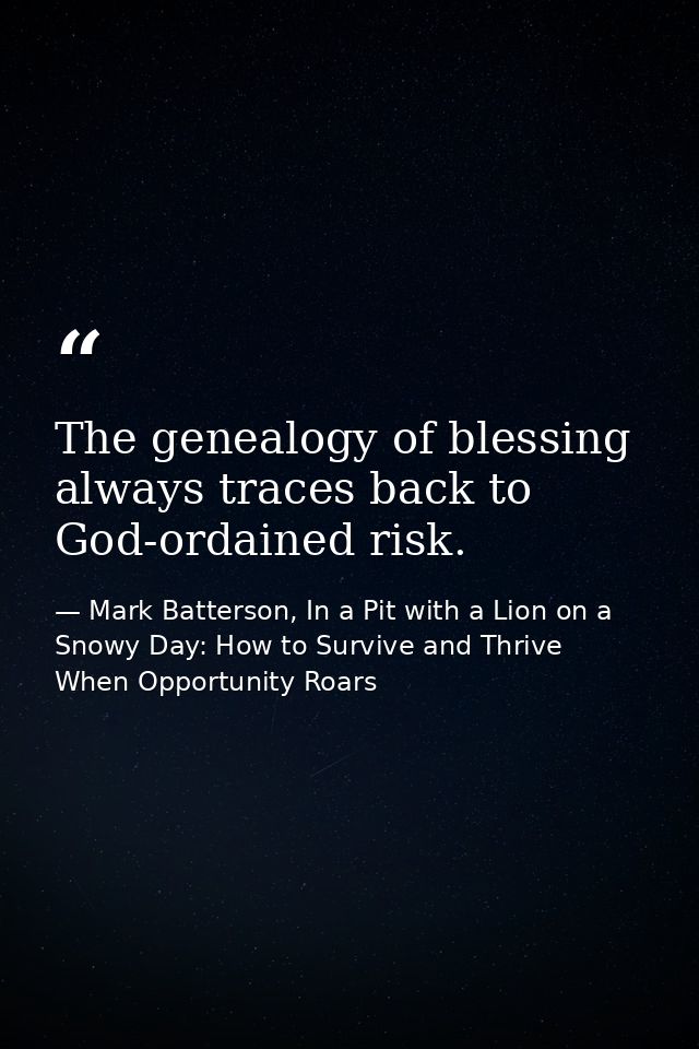 The genealogy of blessing always traces back to God-ordained risk. — Mark Batterson, In a Pit with a Lion on a Snowy Day: How to Survive and Thrive When Opportunity Roars