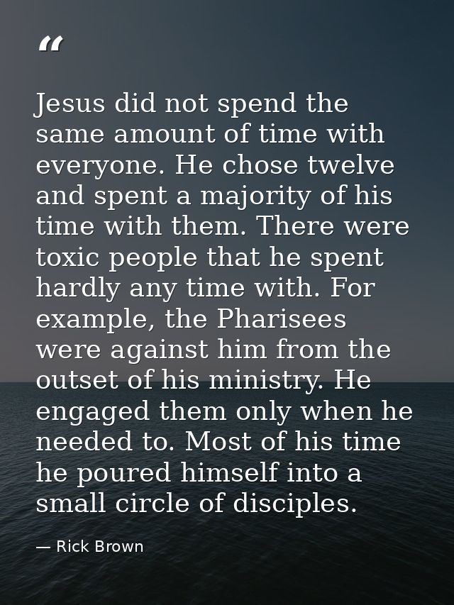 Jesus did not spend the same amount of time with everyone. He chose twelve and spent a majority of his time with them. T — Rick Brown