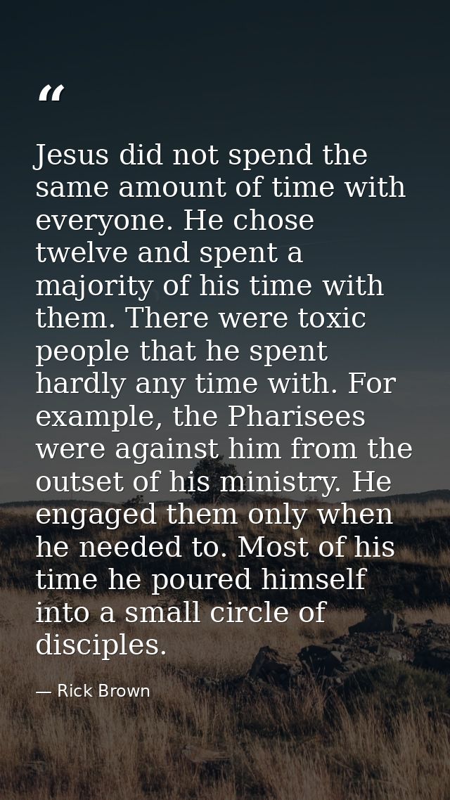 Jesus did not spend the same amount of time with everyone. He chose twelve and spent a majority of his time with them. T — Rick Brown