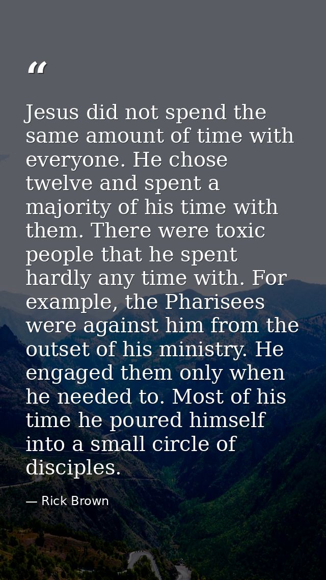 Jesus did not spend the same amount of time with everyone. He chose twelve and spent a majority of his time with them. T — Rick Brown