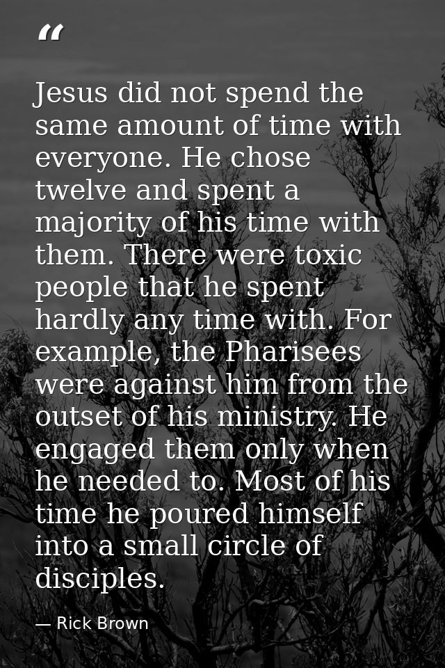 Jesus did not spend the same amount of time with everyone. He chose twelve and spent a majority of his time with them. T — Rick Brown