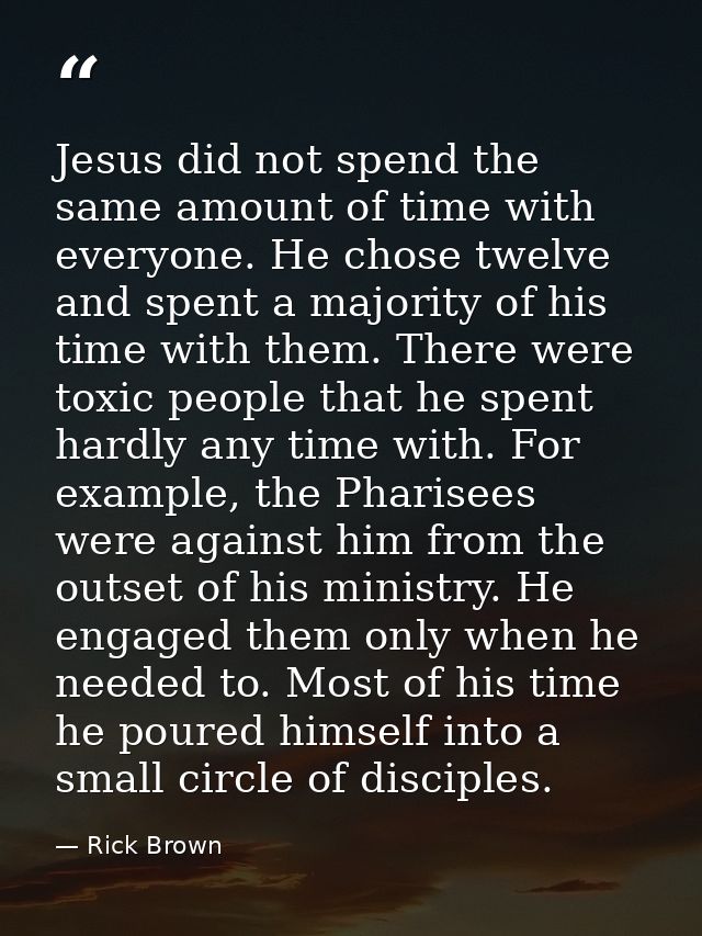 Jesus did not spend the same amount of time with everyone. He chose twelve and spent a majority of his time with them. T — Rick Brown