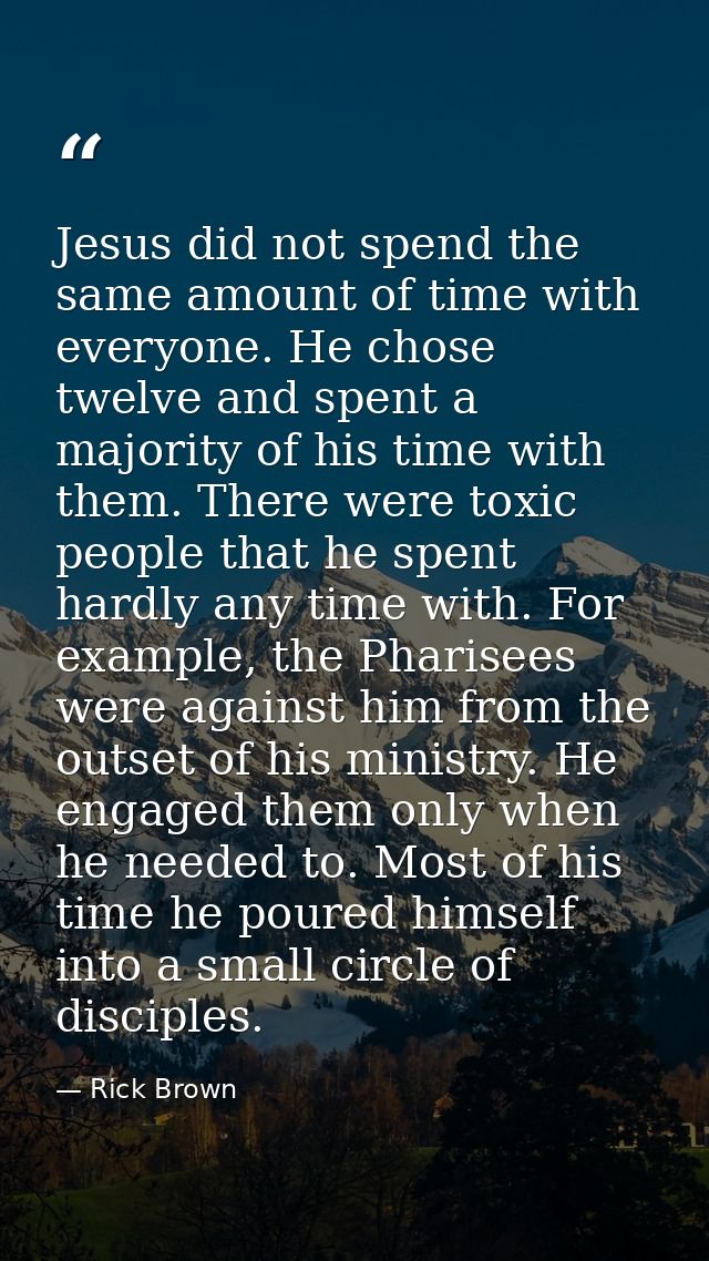 Jesus did not spend the same amount of time with everyone. He chose twelve and spent a majority of his time with them. T — Rick Brown