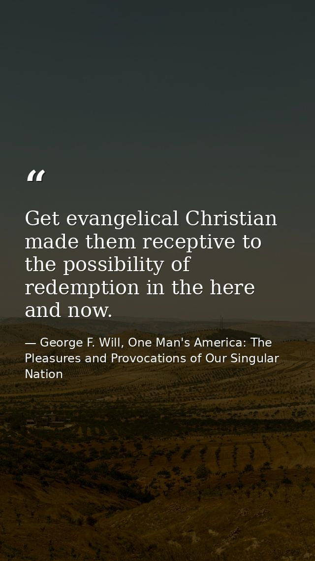 Get evangelical Christian made them receptive to the possibility of redemption in the here and now. — George F. Will, One Man's America: The Pleasures and Provocations of Our Singular Nation