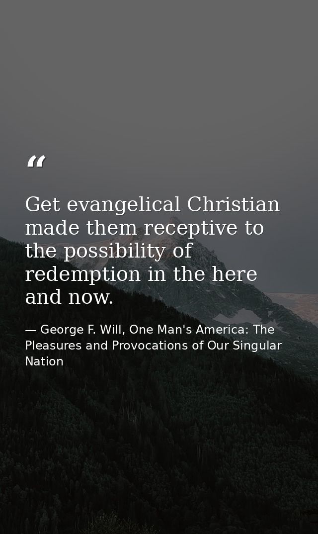 Get evangelical Christian made them receptive to the possibility of redemption in the here and now. — George F. Will, One Man's America: The Pleasures and Provocations of Our Singular Nation