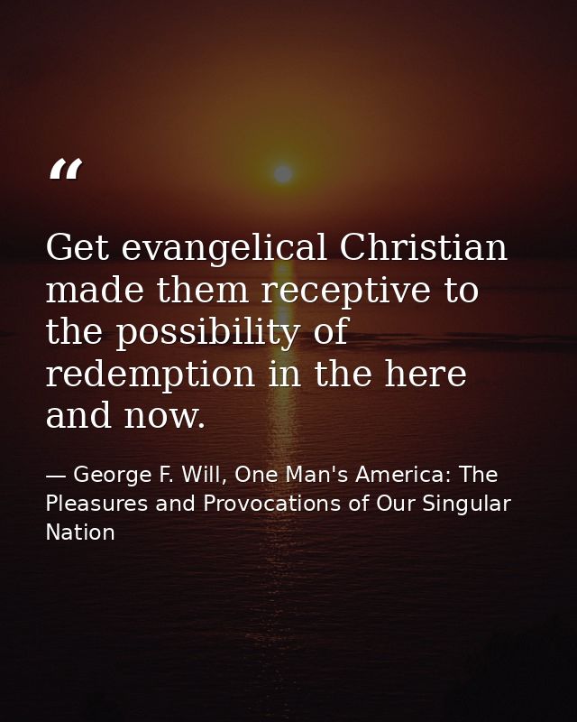Get evangelical Christian made them receptive to the possibility of redemption in the here and now. — George F. Will, One Man's America: The Pleasures and Provocations of Our Singular Nation