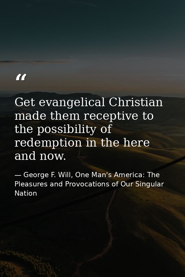Get evangelical Christian made them receptive to the possibility of redemption in the here and now. — George F. Will, One Man's America: The Pleasures and Provocations of Our Singular Nation