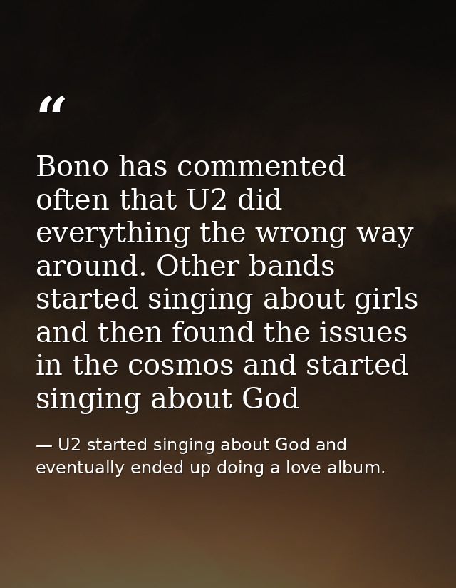 Bono has commented often that U2 did everything the wrong way around. Other bands started singing about girls and then f — U2 started singing about God and eventually ended up doing a love album.