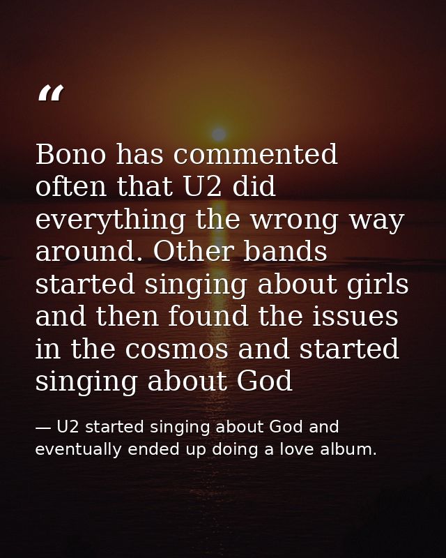 Bono has commented often that U2 did everything the wrong way around. Other bands started singing about girls and then f — U2 started singing about God and eventually ended up doing a love album.